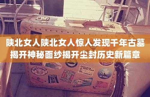 陕北女人陕北女人惊人发现千年古墓揭开神秘面纱揭开尘封历史新篇章