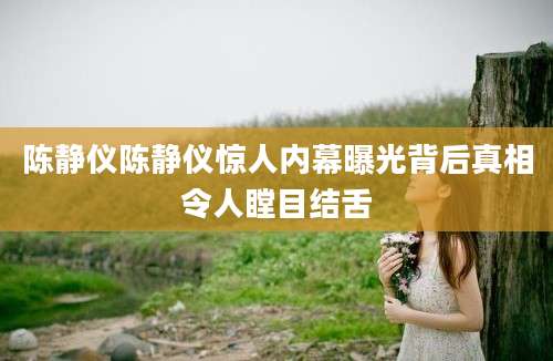 陈静仪陈静仪惊人内幕曝光背后真相令人瞠目结舌
