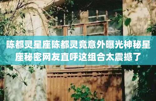 陈都灵星座陈都灵竟意外曝光神秘星座秘密网友直呼这组合太震撼了