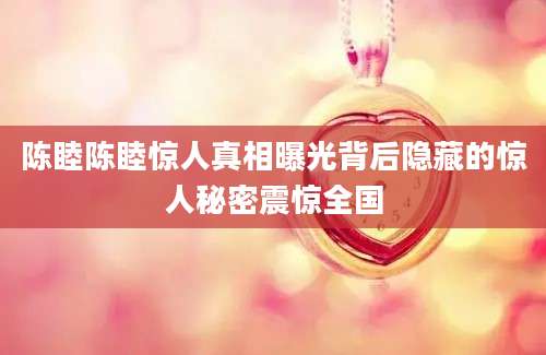 陈睦陈睦惊人真相曝光背后隐藏的惊人秘密震惊全国