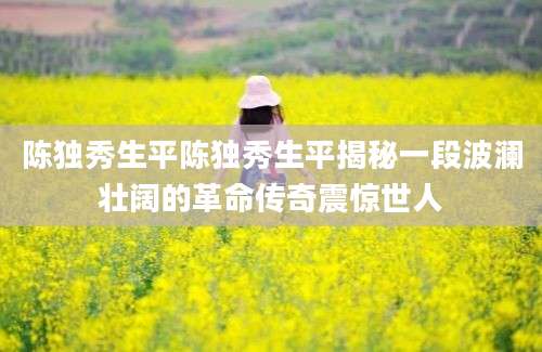 陈独秀生平陈独秀生平揭秘一段波澜壮阔的革命传奇震惊世人