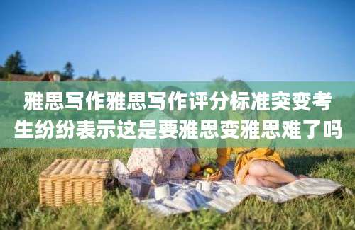 雅思写作雅思写作评分标准突变考生纷纷表示这是要雅思变雅思难了吗