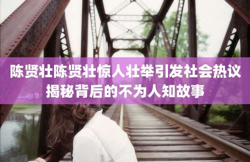 陈贤壮陈贤壮惊人壮举引发社会热议揭秘背后的不为人知故事