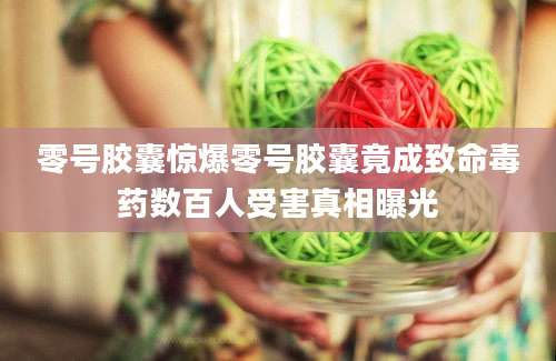 零号胶囊惊爆零号胶囊竟成致命毒药数百人受害真相曝光