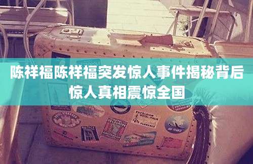 陈祥福陈祥福突发惊人事件揭秘背后惊人真相震惊全国