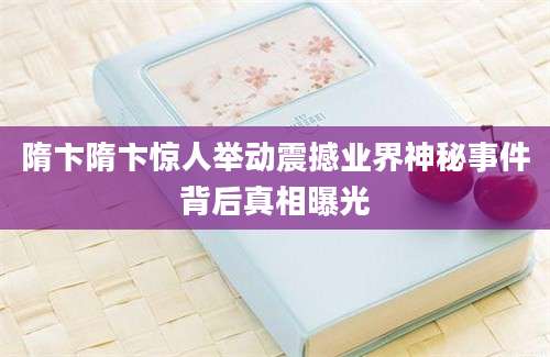隋卞隋卞惊人举动震撼业界神秘事件背后真相曝光