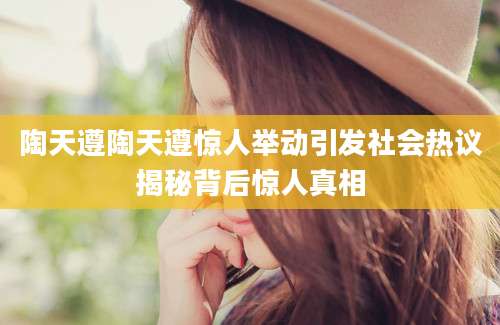 陶天遵陶天遵惊人举动引发社会热议揭秘背后惊人真相
