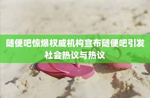 随便吧惊爆权威机构宣布随便吧引发社会热议与热议