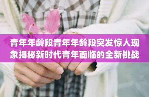 青年年龄段青年年龄段突发惊人现象揭秘新时代青年面临的全新挑战