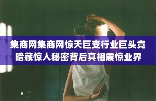 集商网集商网惊天巨变行业巨头竟暗藏惊人秘密背后真相震惊业界