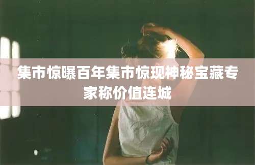 集市惊曝百年集市惊现神秘宝藏专家称价值连城