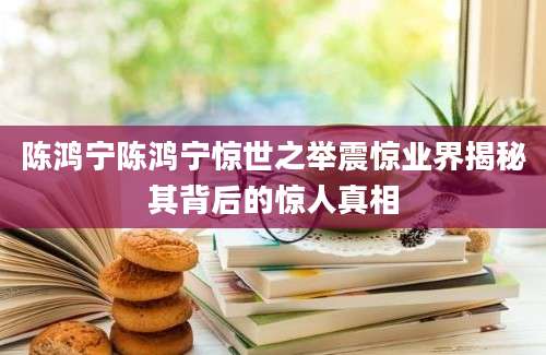 陈鸿宁陈鸿宁惊世之举震惊业界揭秘其背后的惊人真相