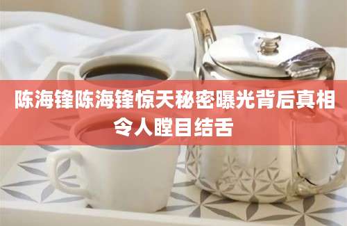 陈海锋陈海锋惊天秘密曝光背后真相令人瞠目结舌