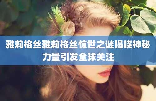雅莉格丝雅莉格丝惊世之谜揭晓神秘力量引发全球关注