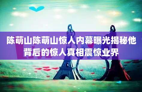 陈萌山陈萌山惊人内幕曝光揭秘他背后的惊人真相震惊业界