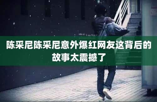 陈采尼陈采尼意外爆红网友这背后的故事太震撼了