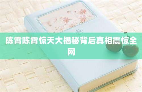 陈霄陈霄惊天大揭秘背后真相震惊全网