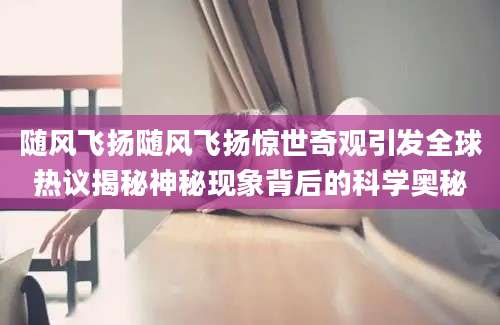 随风飞扬随风飞扬惊世奇观引发全球热议揭秘神秘现象背后的科学奥秘