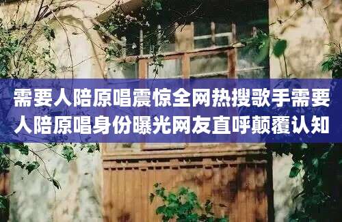 需要人陪原唱震惊全网热搜歌手需要人陪原唱身份曝光网友直呼颠覆认知