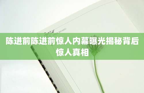 陈进前陈进前惊人内幕曝光揭秘背后惊人真相