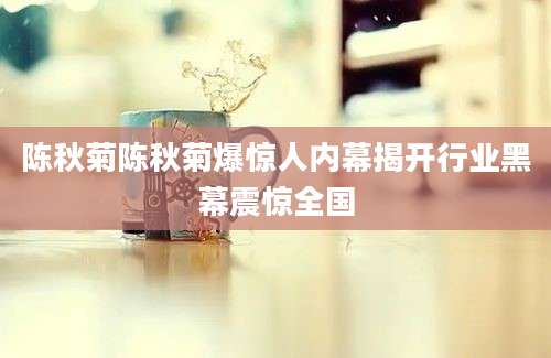 陈秋菊陈秋菊爆惊人内幕揭开行业黑幕震惊全国