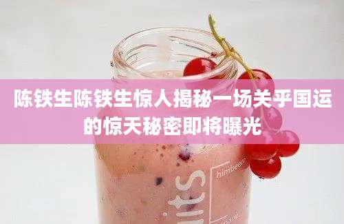 陈铁生陈铁生惊人揭秘一场关乎国运的惊天秘密即将曝光