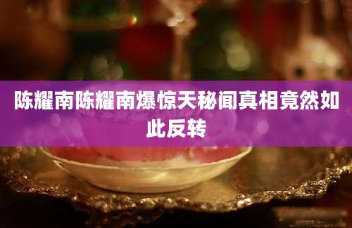 陈耀南陈耀南爆惊天秘闻真相竟然如此反转