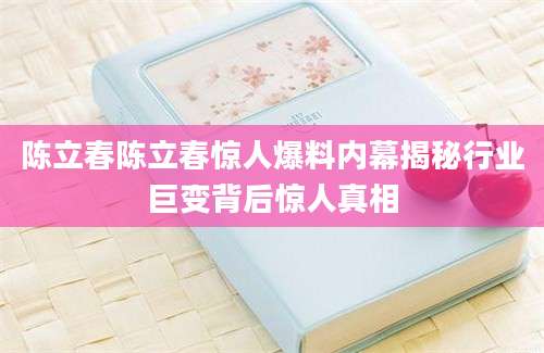 陈立春陈立春惊人爆料内幕揭秘行业巨变背后惊人真相