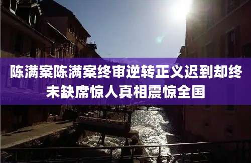 陈满案陈满案终审逆转正义迟到却终未缺席惊人真相震惊全国
