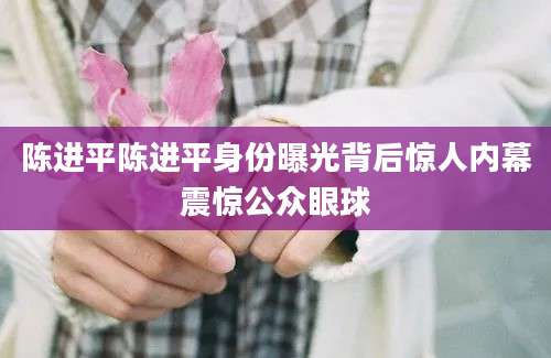 陈进平陈进平身份曝光背后惊人内幕震惊公众眼球