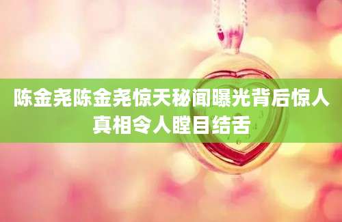 陈金尧陈金尧惊天秘闻曝光背后惊人真相令人瞠目结舌