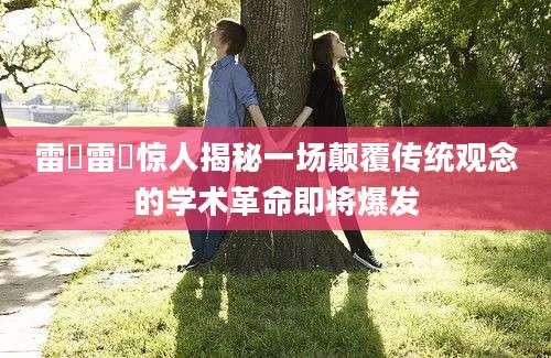 雷敩雷敩惊人揭秘一场颠覆传统观念的学术革命即将爆发