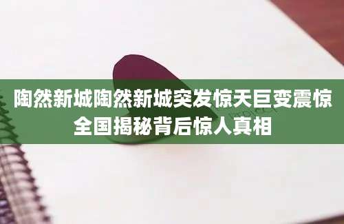 陶然新城陶然新城突发惊天巨变震惊全国揭秘背后惊人真相