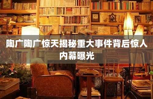 陶广陶广惊天揭秘重大事件背后惊人内幕曝光