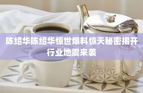陈绍华陈绍华惊世爆料惊天秘密揭开行业地震来袭