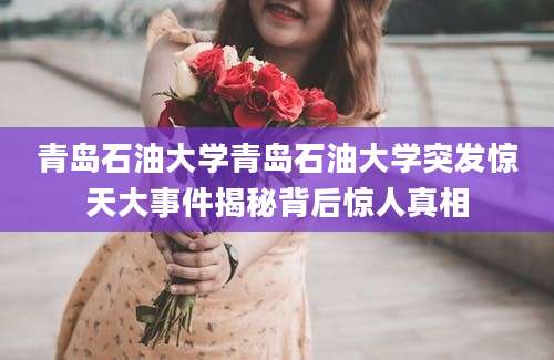 青岛石油大学青岛石油大学突发惊天大事件揭秘背后惊人真相