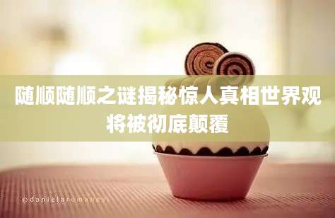 随顺随顺之谜揭秘惊人真相世界观将被彻底颠覆
