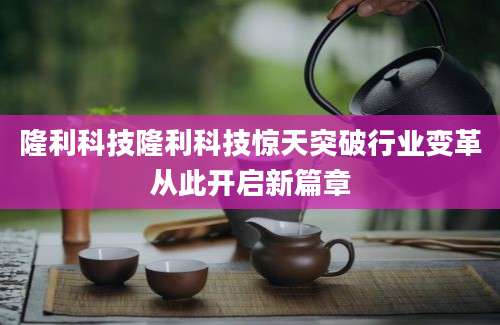 隆利科技隆利科技惊天突破行业变革从此开启新篇章