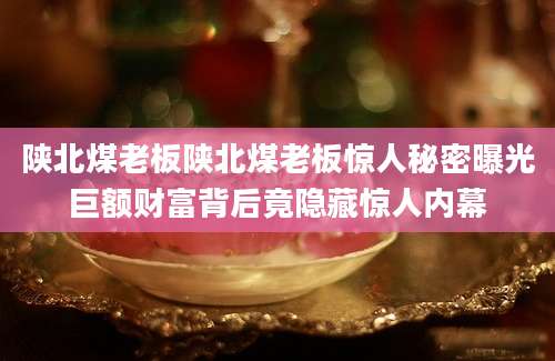 陕北煤老板陕北煤老板惊人秘密曝光巨额财富背后竟隐藏惊人内幕