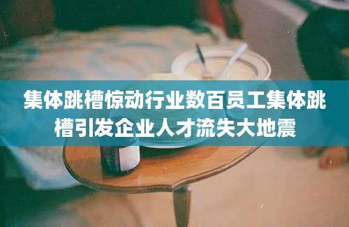 集体跳槽惊动行业数百员工集体跳槽引发企业人才流失大地震