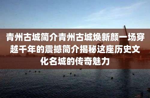青州古城简介青州古城焕新颜一场穿越千年的震撼简介揭秘这座历史文化名城的传奇魅力