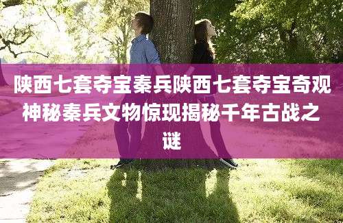 陕西七套夺宝秦兵陕西七套夺宝奇观神秘秦兵文物惊现揭秘千年古战之谜