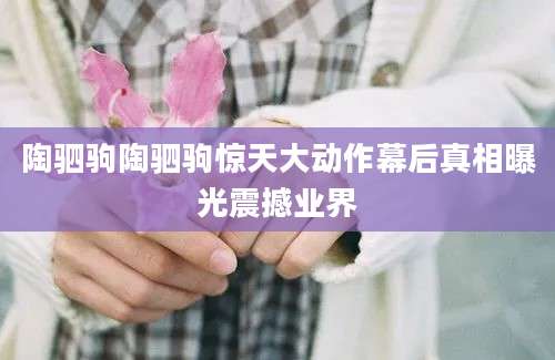 陶驷驹陶驷驹惊天大动作幕后真相曝光震撼业界