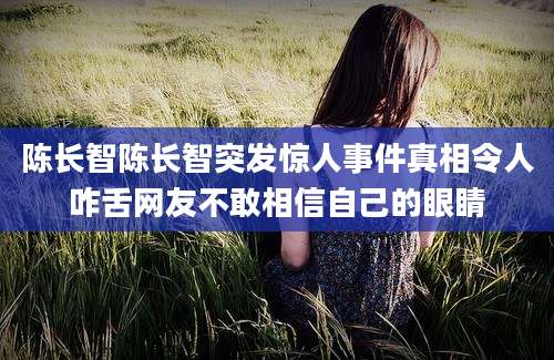 陈长智陈长智突发惊人事件真相令人咋舌网友不敢相信自己的眼睛