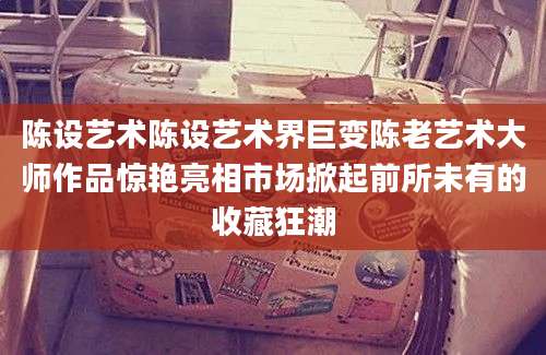 陈设艺术陈设艺术界巨变陈老艺术大师作品惊艳亮相市场掀起前所未有的收藏狂潮