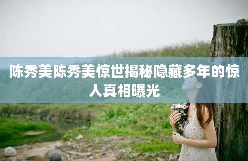 陈秀美陈秀美惊世揭秘隐藏多年的惊人真相曝光