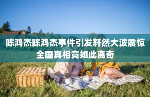 陈鸿杰陈鸿杰事件引发轩然大波震惊全国真相竟如此离奇