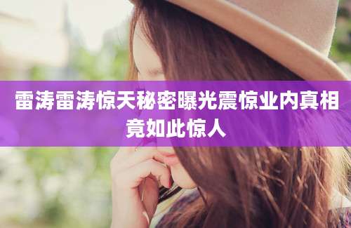 雷涛雷涛惊天秘密曝光震惊业内真相竟如此惊人