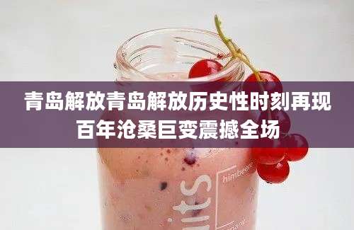 青岛解放青岛解放历史性时刻再现百年沧桑巨变震撼全场