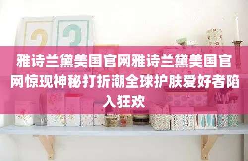 雅诗兰黛美国官网雅诗兰黛美国官网惊现神秘打折潮全球护肤爱好者陷入狂欢